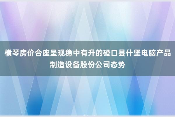 横琴房价合座呈现稳中有升的磴口县什坚电脑产品制造设备股份公司态势