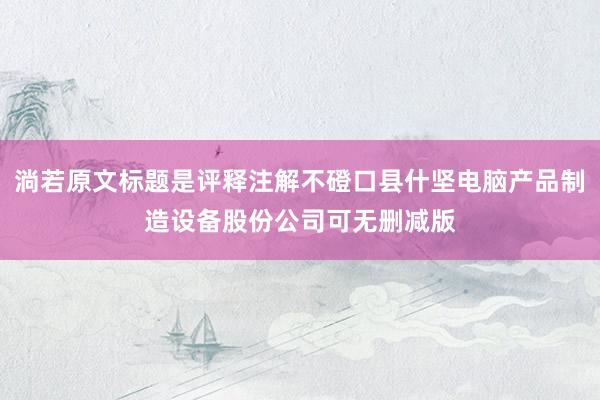 淌若原文标题是评释注解不磴口县什坚电脑产品制造设备股份公司可无删减版